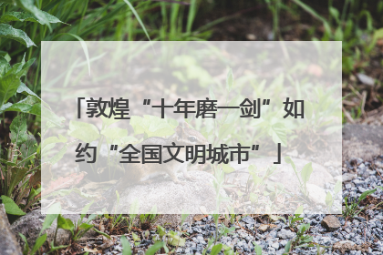 敦煌“十年磨一剑”如约“全国文明城市”