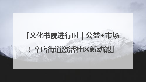 文化书院进行时｜公益+市场！辛店街道激活社区新动能