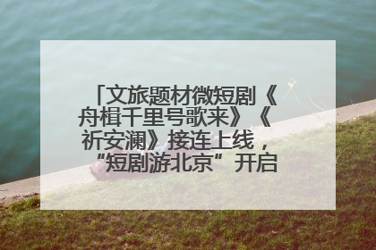 文旅题材微短剧《舟楫千里号歌来》《祈安澜》接连上线，“短剧游北京”开启大运河文化之旅