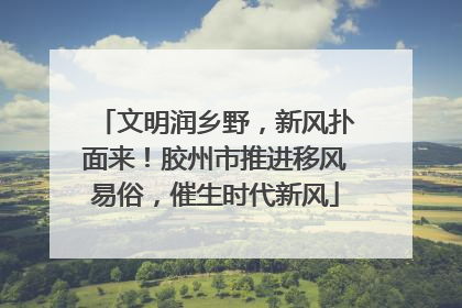 文明润乡野，新风扑面来！胶州市推进移风易俗，催生时代新风