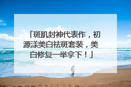 斑肌封神代表作，初源漾美白祛斑套装，美白修复一举拿下！