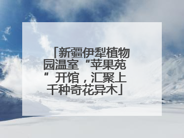 新疆伊犁植物园温室“苹果苑”开馆，汇聚上千种奇花异木