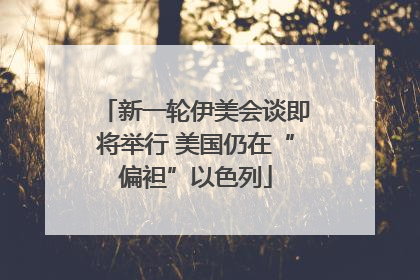 新一轮伊美会谈即将举行 美国仍在“偏袒”以色列