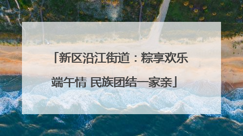 新区沿江街道：粽享欢乐端午情 民族团结一家亲