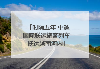时隔五年 中越国际联运旅客列车抵达越南河内