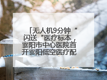 无人机9分钟“闪送“医疗标本，襄阳市中心医院首开襄阳低空医疗配送“空中快