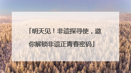 明天见！非遗探寻使，邀你解锁非遗正青春密码