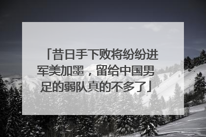 昔日手下败将纷纷进军美加墨，留给中国男足的弱队真的不多了