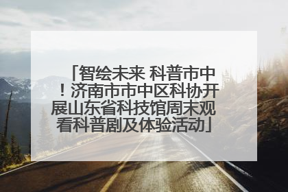 智绘未来 科普市中！济南市市中区科协开展山东省科技馆周末观看科普剧及体验活动