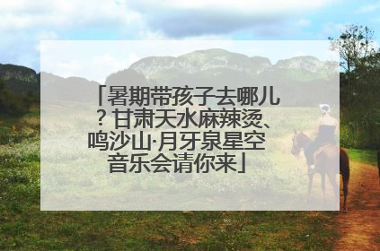暑期带孩子去哪儿？甘肃天水麻辣烫、鸣沙山·月牙泉星空音乐会请你来