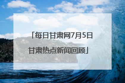 每日甘肃网7月5日甘肃热点新闻回顾