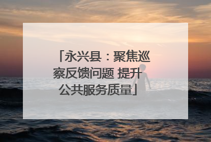 永兴县：聚焦巡察反馈问题 提升公共服务质量
