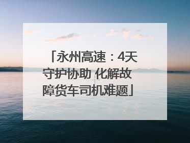 永州高速：4天守护协助 化解故障货车司机难题