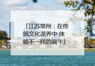 江苏常州：在传统文化滋养中 体验不一样的端午