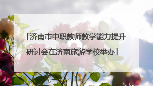 济南市中职教师教学能力提升研讨会在济南旅游学校举办