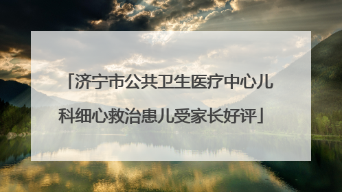 济宁市公共卫生医疗中心儿科细心救治患儿受家长好评
