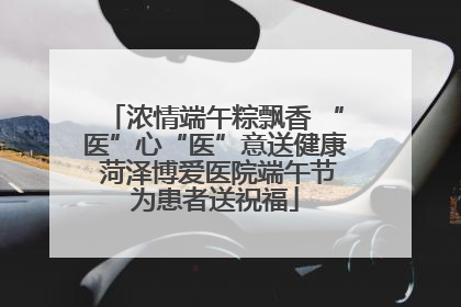 浓情端午粽飘香 “医”心“医”意送健康 菏泽博爱医院端午节为患者送祝福