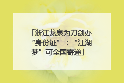浙江龙泉为刀剑办“身份证”：“江湖梦”可全国寄递