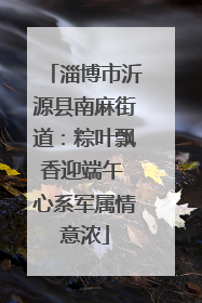淄博市沂源县南麻街道：粽叶飘香迎端午 心系军属情意浓