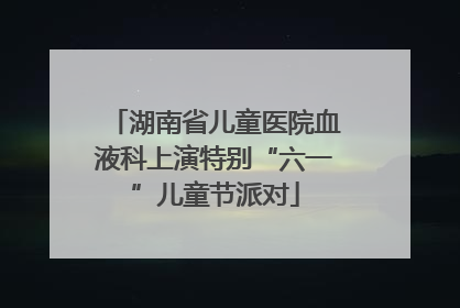 湖南省儿童医院血液科上演特别“六一”儿童节派对