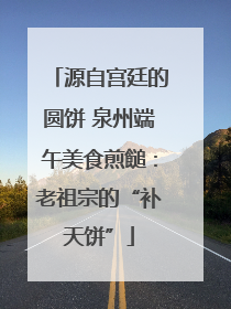 源自宫廷的圆饼 泉州端午美食煎䭔：老祖宗的“补天饼”