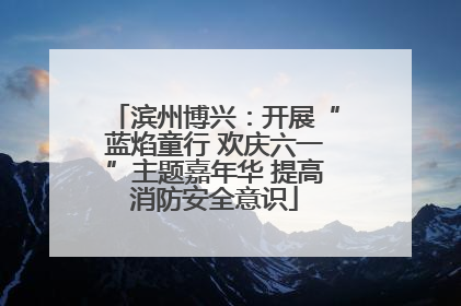 滨州博兴：开展“蓝焰童行 欢庆六一”主题嘉年华 提高消防安全意识