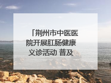 荆州市中医医院开展肛肠健康义诊活动 普及“三早”理念 传递健康生活