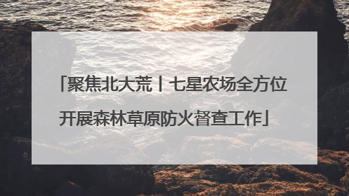 聚焦北大荒丨七星农场全方位开展森林草原防火督查工作