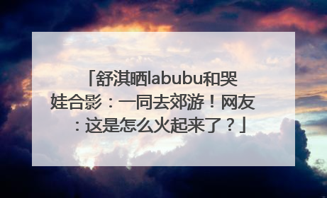 舒淇晒labubu和哭娃合影：一同去郊游！网友：这是怎么火起来了？
