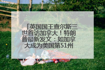 英国国王查尔斯三世首访加拿大！特朗普最新发文：如加拿大成为美国第51州可免费用“金穹”
