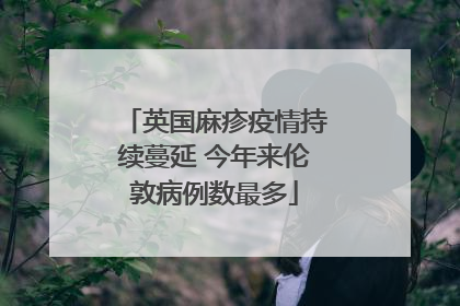 英国麻疹疫情持续蔓延 今年来伦敦病例数最多
