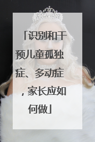 识别和干预儿童孤独症、多动症，家长应如何做