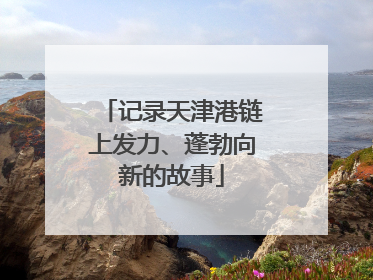 记录天津港链上发力、蓬勃向新的故事