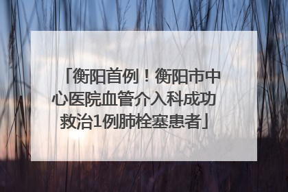 衡阳首例！衡阳市中心医院血管介入科成功救治1例肺栓塞患者