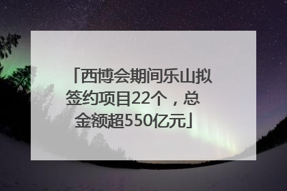 西博会期间乐山拟签约项目22个，总金额超550亿元