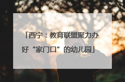 西宁：教育联盟聚力办好“家门口”的幼儿园