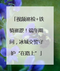 视频巡检+铁骑巡逻！端午期间，冰城交警守护“在路上”