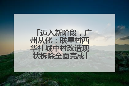 迈入新阶段，广州从化：联星村西华社城中村改造现状拆除全面完成