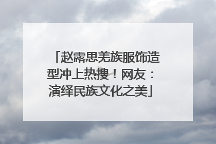 赵露思羌族服饰造型冲上热搜！网友：演绎民族文化之美