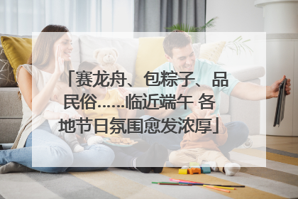 赛龙舟、包粽子、品民俗……临近端午 各地节日氛围愈发浓厚