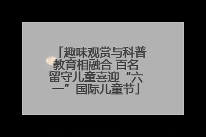 趣味观赏与科普教育相融合 百名留守儿童喜迎“六一”国际儿童节