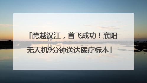 跨越汉江，首飞成功！襄阳无人机9分钟送达医疗标本