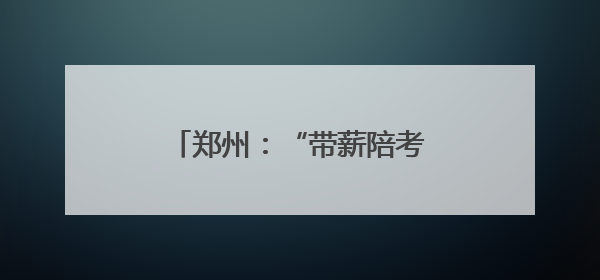 郑州：“带薪陪考假”为职工高考子女“暖心护航”