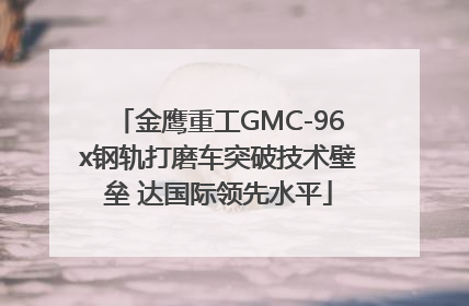 金鹰重工GMC-96x钢轨打磨车突破技术壁垒 达国际领先水平