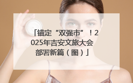 锚定“双强市”！2025年吉安文旅大会部署新篇（图）