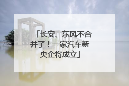 长安、东风不合并了！一家汽车新央企将成立