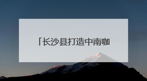 长沙县打造中南咖啡产业高地 签约7个咖啡产业项目