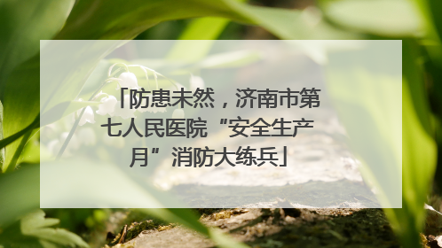 防患未然，济南市第七人民医院“安全生产月”消防大练兵