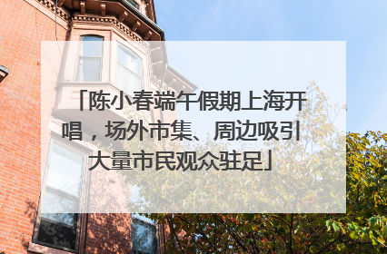陈小春端午假期上海开唱，场外市集、周边吸引大量市民观众驻足