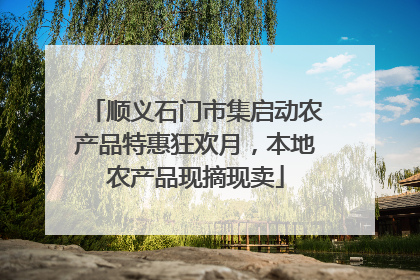 顺义石门市集启动农产品特惠狂欢月，本地农产品现摘现卖